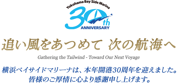 追い風をあつめて 次の航海へ Gathering the Tailwind - Toward Our Next Voyage 横浜ベイサイドマリーナは、本年開港30周年を迎えました。皆様のご厚情に心より感謝申し上げます。