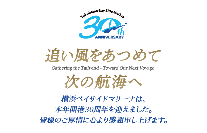 追い風をあつめて 次の航海へ Gathering the Tailwind - Toward Our Next Voyage 横浜ベイサイドマリーナは、本年開港30周年を迎えました。皆様のご厚情に心より感謝申し上げます。